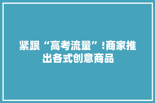 紧跟“高考流量”!商家推出各式创意商品 紧跟“高考流量”!商家推出各式创意商品 互联通信