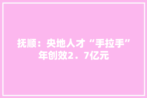 抚顺：央地人才“手拉手”年创效2．7亿元
