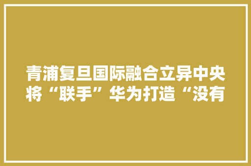青浦复旦国际融合立异中央将“联手”华为打造“没有围墙的大年夜学” 青浦复旦国际融合立异中央将“联手”华为打造“没有围墙的大年夜学” 智能科技