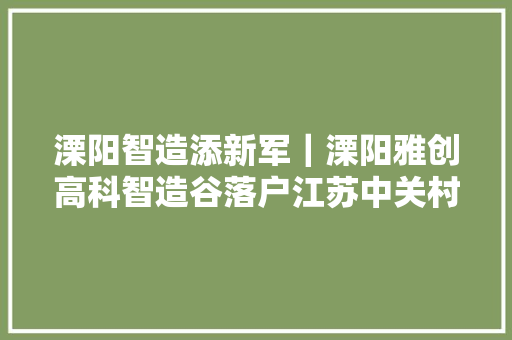 溧阳智造添新军｜溧阳雅创高科智造谷落户江苏中关村