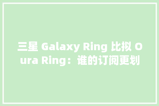 三星 Galaxy Ring 比拟 Oura Ring：谁的订阅更划算？