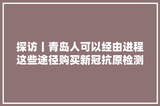探访丨青岛人可以经由进程这些途径购买新冠抗原检测试剂盒
