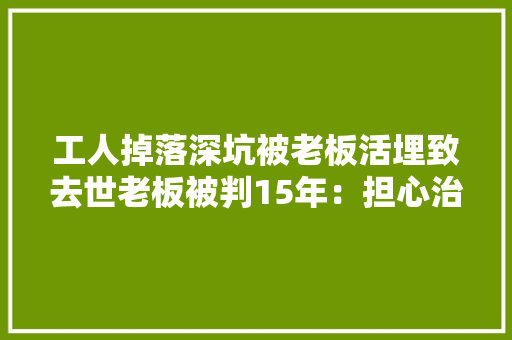 工人掉落深坑被老板活埋致去世老板被判15年：担心治病花钱