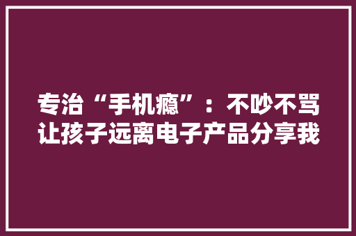 专治“手机瘾”：不吵不骂让孩子远离电子产品分享我的实用方法