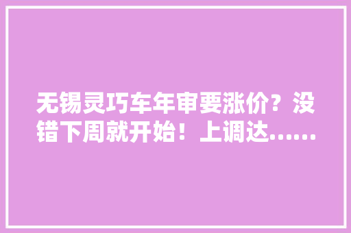 无锡灵巧车年审要涨价？没错下周就开始！上调达……