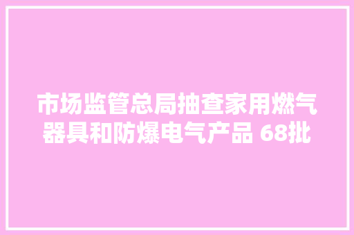 市场监管总局抽查家用燃气器具和防爆电气产品 68批次不合格