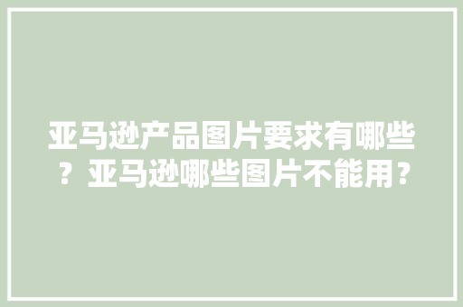 亚马逊产品图片要求有哪些？亚马逊哪些图片不能用？