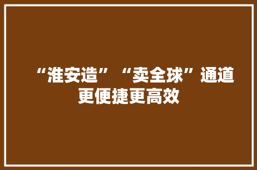 “淮安造”“卖全球”通道更便捷更高效