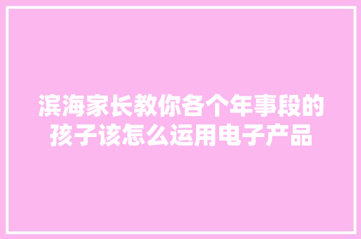 滨海家长教你各个年事段的孩子该怎么运用电子产品 滨海家长教你各个年事段的孩子该怎么运用电子产品 人工智能