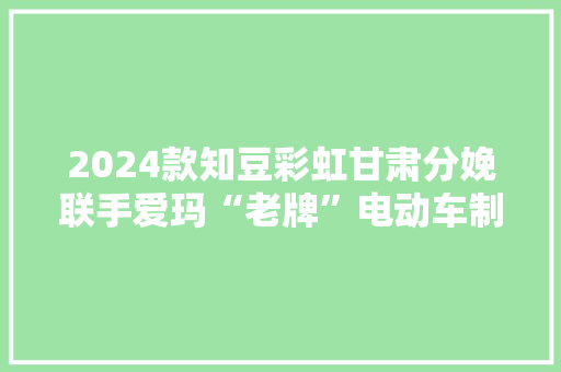 2024款知豆彩虹甘肃分娩联手爱玛“老牌”电动车制造商回归