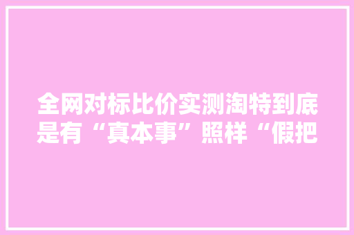 全网对标比价实测淘特到底是有“真本事”照样“假把式”？