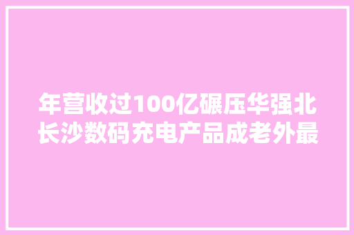 年营收过100亿碾压华强北长沙数码充电产品成老外最爱