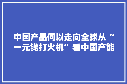 中国产品何以走向全球从“一元钱打火机”看中国产能