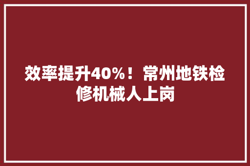 效率提升40%！常州地铁检修机械人上岗
