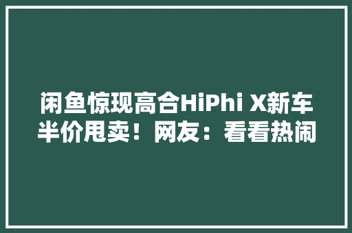 闲鱼惊现高合HiPhi X新车半价甩卖！网友：看看热闹得了