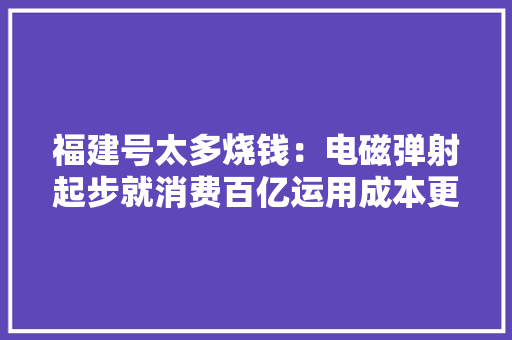 福建号太多烧钱：电磁弹射起步就消费百亿运用成本更是天文数字