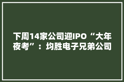 下周14家公司迎IPO“大年夜考”：均胜电子兄弟公司拟募资7.5亿这家华为供应商亮相