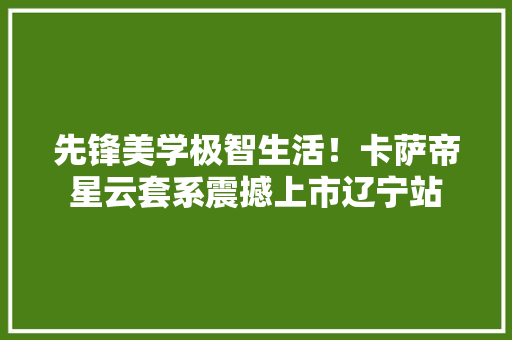 先锋美学极智生活！卡萨帝星云套系震撼上市辽宁站