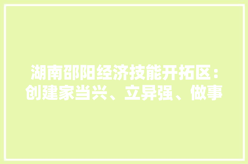 湖南邵阳经济技能开拓区：创建家当兴、立异强、做事优的“五好”园区