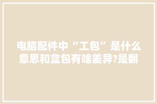 电脑配件中“工包”是什么意思和盒包有啥差异?是翻新二手吗？