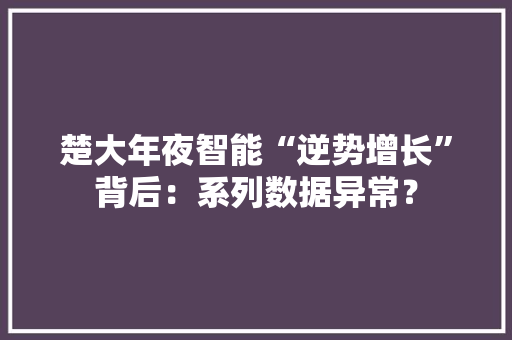 楚大年夜智能“逆势增长”背后：系列数据异常？