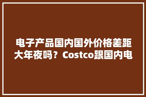 电子产品国内国外价格差距大年夜吗？Costco跟国内电商价格比拟来了