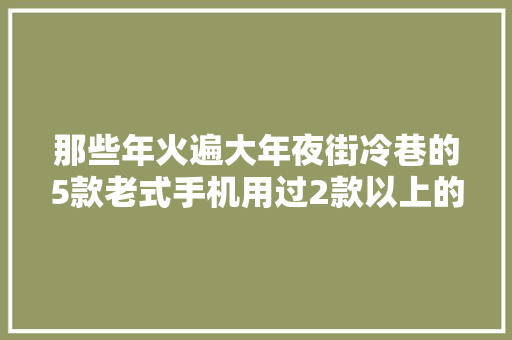 那些年火遍大年夜街冷巷的5款老式手机用过2款以上的应该都不年轻了