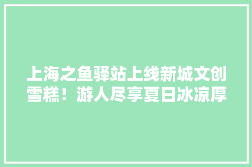 上海之鱼驿站上线新城文创雪糕！游人尽享夏日冰凉厚味 上海之鱼驿站上线新城文创雪糕！游人尽享夏日冰凉厚味 智能家居
