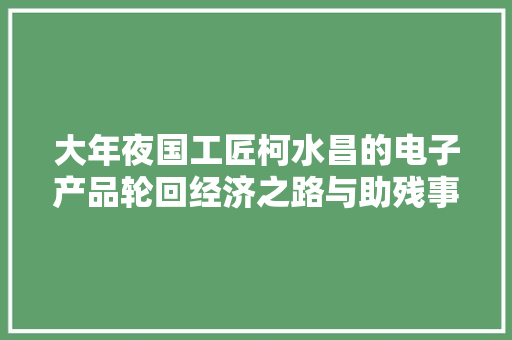 大年夜国工匠柯水昌的电子产品轮回经济之路与助残事业 大年夜国工匠柯水昌的电子产品轮回经济之路与助残事业 互联通信