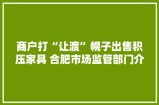 商户打“让渡”幌子出售积压家具 合肥市场监管部门介入查询访问 商户打“让渡”幌子出售积压家具 合肥市场监管部门介入查询访问 智能家居