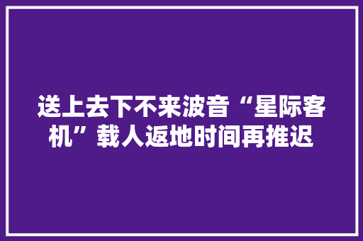 送上去下不来波音“星际客机”载人返地时间再推迟