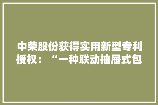 中荣股份获得实用新型专利授权：“一种联动抽屉式包装盒” 中荣股份获得实用新型专利授权：“一种联动抽屉式包装盒” 互联通信