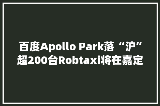 百度Apollo Park落“沪”超200台Robtaxi将在嘉定运营