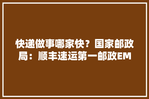 快递做事哪家快？国家邮政局：顺丰速运第一邮政EMS第二