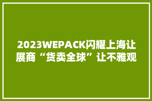 2023WEPACK闪耀上海让展商“货卖全球”让不雅观众“采买全球”！