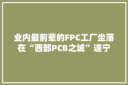 业内最前辈的FPC工厂坐落在“西部PCB之城”遂宁