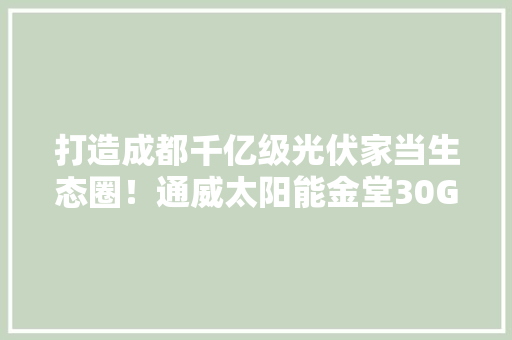打造成都千亿级光伏家当生态圈！通威太阳能金堂30GW高效太阳能电池及配套项目开工