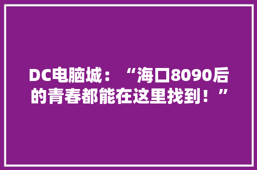 DC电脑城：“海口8090后的青春都能在这里找到！”