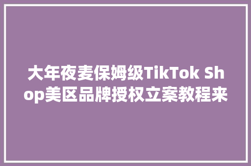 大年夜麦保姆级TikTok Shop美区品牌授权立案教程来啦！