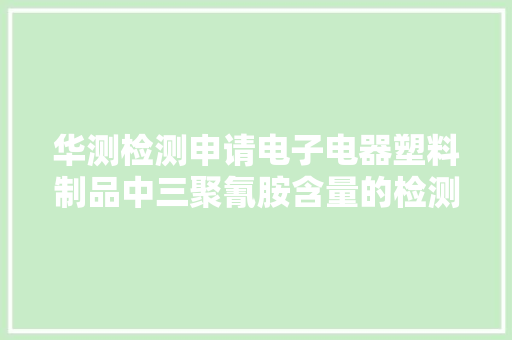 华测检测申请电子电器塑料制品中三聚氰胺含量的检测方法专利能够为国内出口欧洲的电子电器塑料产品的合规检测供应有效方法