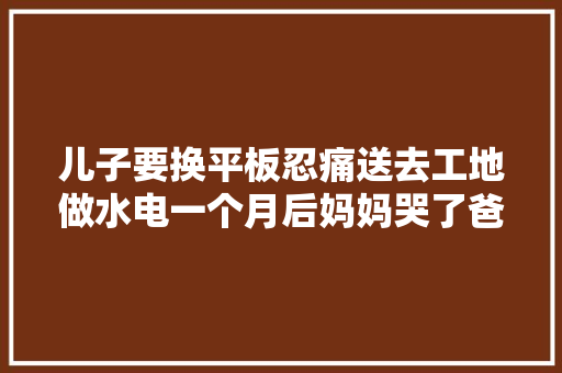 儿子要换平板忍痛送去工地做水电一个月后妈妈哭了爸爸笑了