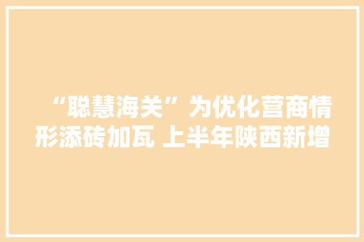 “聪慧海关”为优化营商情形添砖加瓦 上半年陕西新增报关单位1642家同比增长34.5%