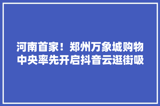 河南首家！郑州万象城购物中央率先开启抖音云逛街吸引百万不雅观众