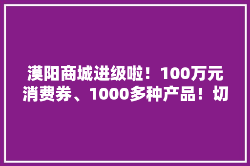 漠阳商城进级啦！100万元消费券、1000多种产品！切切别走宝~