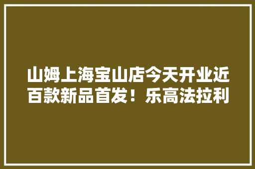 山姆上海宝山店今天开业近百款新品首发！乐高法拉利旗舰版比实体店低1000元鲨鱼沙发比外面低400元……