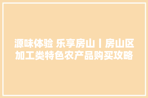 源味体验 乐享房山丨房山区加工类特色农产品购买攻略来啦