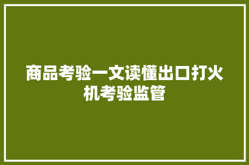 商品考验一文读懂出口打火机考验监管