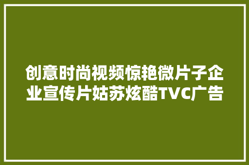 创意时尚视频惊艳微片子企业宣传片姑苏炫酷TVC广告片制作