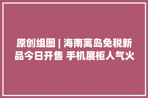 原创组图 | 海南离岛免税新品今日开售 手机展柜人气火爆