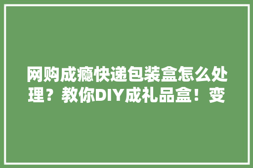 网购成瘾快递包装盒怎么处理？教你DIY成礼品盒！变废为宝系列